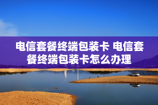 电信套餐终端包装卡 电信套餐终端包装卡怎么办理