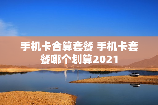 手机卡合算套餐 手机卡套餐哪个划算2021