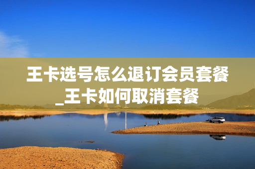 王卡选号怎么退订会员套餐_王卡如何取消套餐