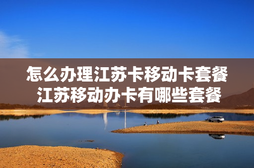 怎么办理江苏卡移动卡套餐 江苏移动办卡有哪些套餐