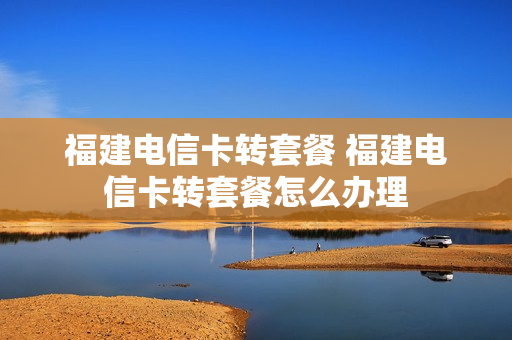 福建电信卡转套餐 福建电信卡转套餐怎么办理