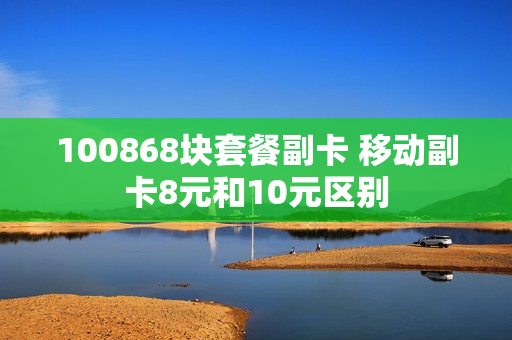 100868块套餐副卡 移动副卡8元和10元区别