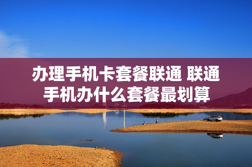 办理手机卡套餐联通 联通手机办什么套餐最划算