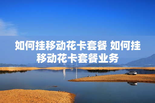 如何挂移动花卡套餐 如何挂移动花卡套餐业务