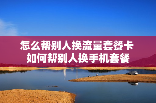 怎么帮别人换流量套餐卡 如何帮别人换手机套餐