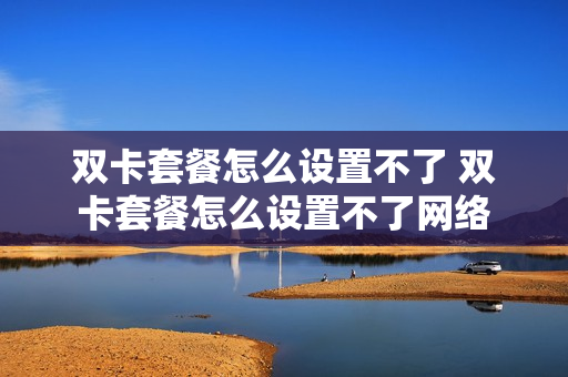 双卡套餐怎么设置不了 双卡套餐怎么设置不了网络