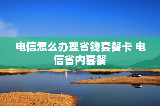 电信怎么办理省钱套餐卡 电信省内套餐