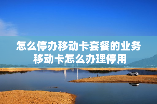 怎么停办移动卡套餐的业务 移动卡怎么办理停用