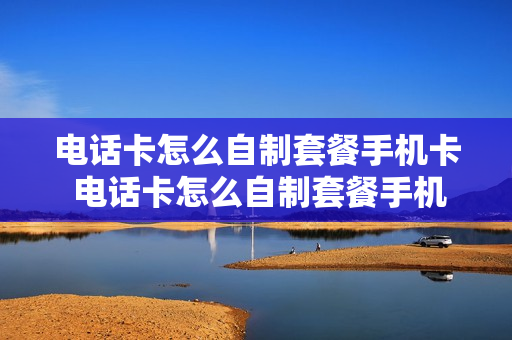 电话卡怎么自制套餐手机卡 电话卡怎么自制套餐手机卡的