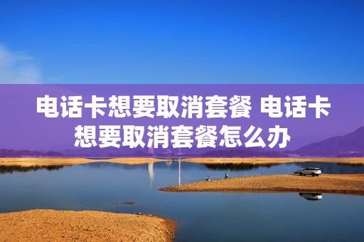 电话卡想要取消套餐 电话卡想要取消套餐怎么办