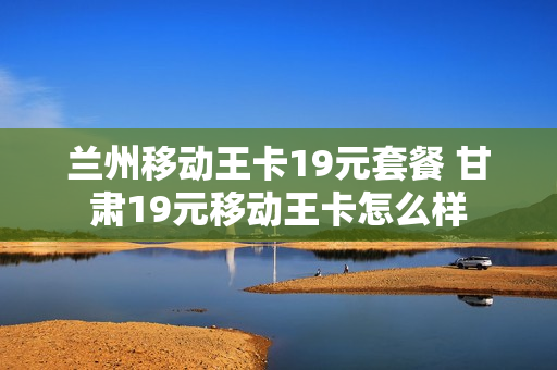 兰州移动王卡19元套餐 甘肃19元移动王卡怎么样
