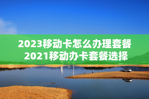 2023移动卡怎么办理套餐 2021移动办卡套餐选择