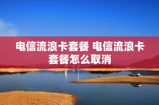 电信流浪卡套餐 电信流浪卡套餐怎么取消