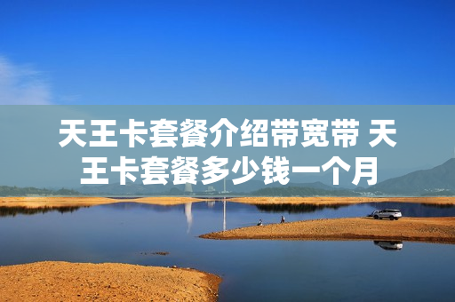天王卡套餐介绍带宽带 天王卡套餐多少钱一个月