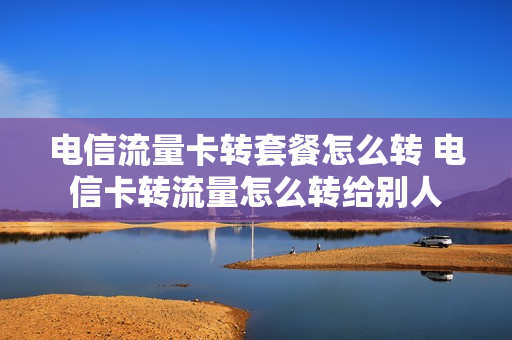电信流量卡转套餐怎么转 电信卡转流量怎么转给别人