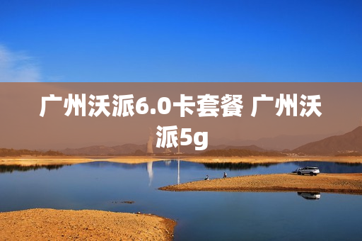 广州沃派6.0卡套餐 广州沃派5g