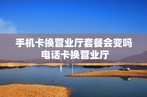 手机卡换营业厅套餐会变吗 电话卡换营业厅