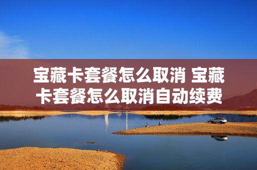 宝藏卡套餐怎么取消 宝藏卡套餐怎么取消自动续费
