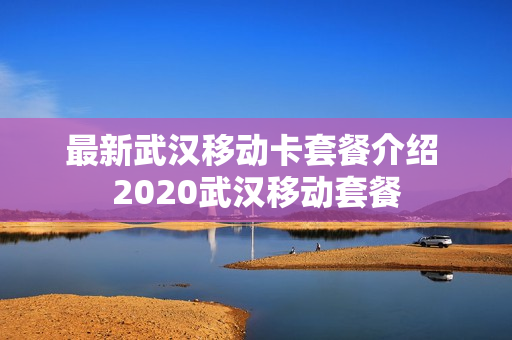 最新武汉移动卡套餐介绍 2020武汉移动套餐