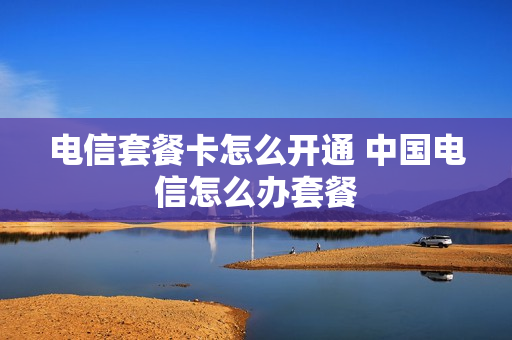 电信套餐卡怎么开通 中国电信怎么办套餐