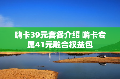 嗨卡39元套餐介绍 嗨卡专属41元融合权益包