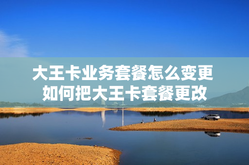 大王卡业务套餐怎么变更 如何把大王卡套餐更改