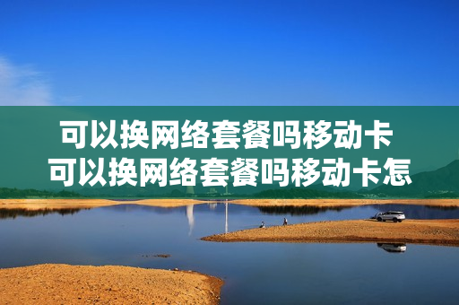 可以换网络套餐吗移动卡 可以换网络套餐吗移动卡怎么换