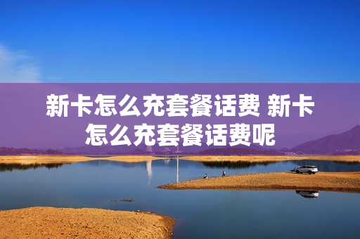 新卡怎么充套餐话费 新卡怎么充套餐话费呢