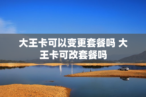 大王卡可以变更套餐吗 大王卡可改套餐吗