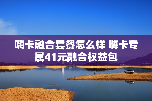 嗨卡融合套餐怎么样 嗨卡专属41元融合权益包