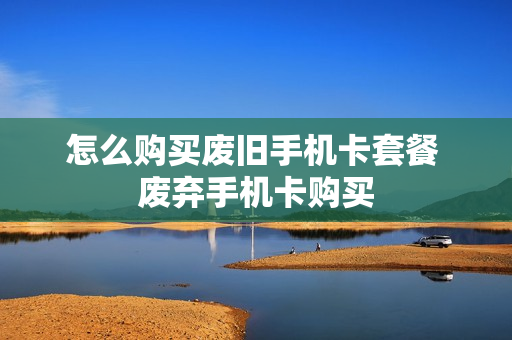 怎么购买废旧手机卡套餐 废弃手机卡购买