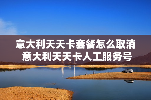 意大利天天卡套餐怎么取消 意大利天天卡人工服务号码