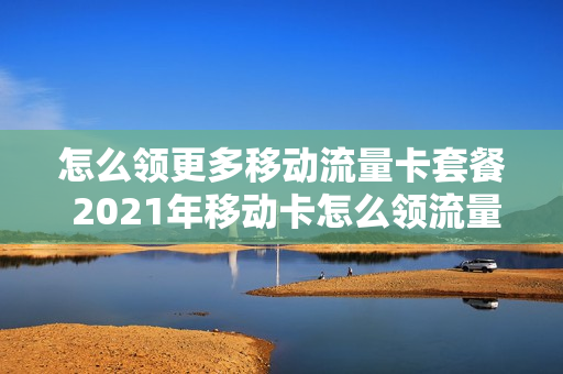 怎么领更多移动流量卡套餐 2021年移动卡怎么领流量
