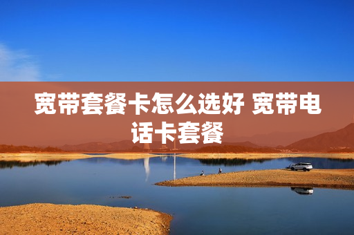 宽带套餐卡怎么选好 宽带电话卡套餐