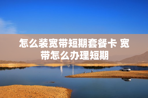 怎么装宽带短期套餐卡 宽带怎么办理短期