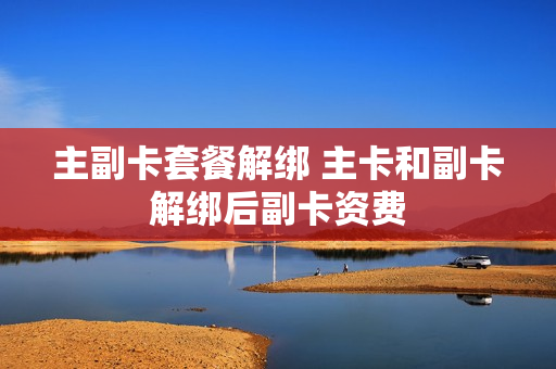 主副卡套餐解绑 主卡和副卡解绑后副卡资费