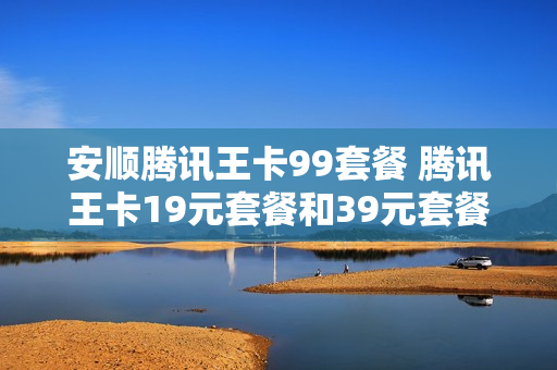 安顺腾讯王卡99套餐 腾讯王卡19元套餐和39元套餐区别