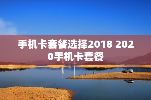 手机卡套餐选择2018 2020手机卡套餐