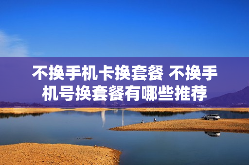 不换手机卡换套餐 不换手机号换套餐有哪些推荐