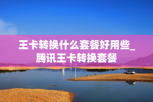 王卡转换什么套餐好用些_腾讯王卡转换套餐