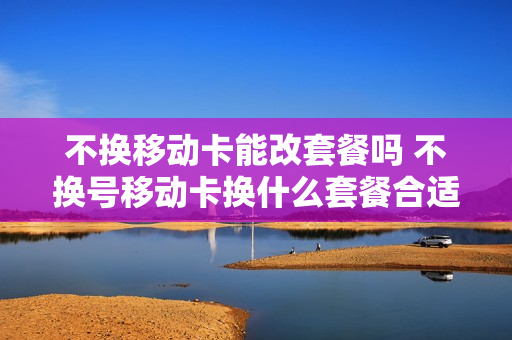 不换移动卡能改套餐吗 不换号移动卡换什么套餐合适