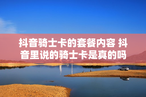 抖音骑士卡的套餐内容 抖音里说的骑士卡是真的吗
