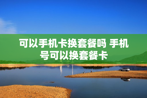 可以手机卡换套餐吗 手机号可以换套餐卡