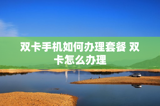 双卡手机如何办理套餐 双卡怎么办理