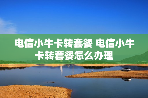 电信小牛卡转套餐 电信小牛卡转套餐怎么办理