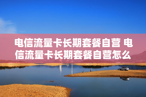 电信流量卡长期套餐自营 电信流量卡长期套餐自营怎么办