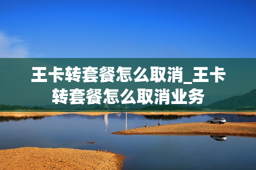 王卡转套餐怎么取消_王卡转套餐怎么取消业务