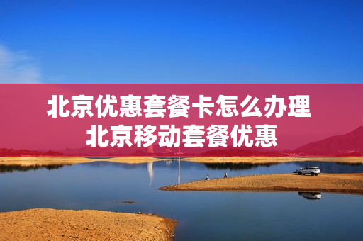 北京优惠套餐卡怎么办理 北京移动套餐优惠