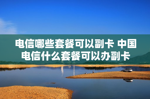 电信哪些套餐可以副卡 中国电信什么套餐可以办副卡