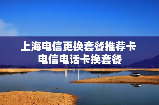 上海电信更换套餐推荐卡 电信电话卡换套餐